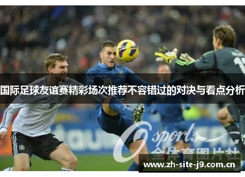 国际足球友谊赛精彩场次推荐不容错过的对决与看点分析 国际足球友谊赛精彩场次推荐不容错过的对决与看点分析